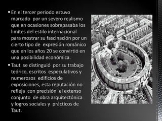  En el tercer periodo estuvo
  marcado por un severo realismo
  que en ocasiones sobrepasaba los
  limites del estilo internacional
  para mostrar su fascinación por un
  cierto tipo de expresión románico
  que en los años 20 se convirtió en
  una posibilidad económica.
 Taut se distinguió por su trabajo
  teórico, escritos especulativos y
  numerosos edificios de
  exposiciones, esta reputación no
  refleja con precisión el extenso
  conjunto de obra arquitectónica
  y logros sociales y prácticos de
  Taut.
 