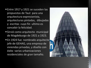  Entre 1917 y 1921 se suceden las
  propuestas de Taut para una
  arquitectura expresionista,
  arquitecturas pintadas, dibujadas
  y escritas cuyo fin ultimo es
  concebir la felicidad.
 Sirvió como arquitecto municipal
  de Magdeburgo de 1921 a 1923.
 En 1924 fue nombrado arquitecto
  jefe de GEHAG, una empresa de
  viviendas privadas, y diseño con
  éxito varias urbanizaciones
  residenciales de gran tamaño.
 