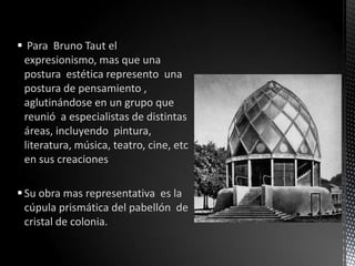  Para Bruno Taut el
 expresionismo, mas que una
 postura estética represento una
 postura de pensamiento ,
 aglutinándose en un grupo que
 reunió a especialistas de distintas
 áreas, incluyendo pintura,
 literatura, música, teatro, cine, etc
 en sus creaciones

 Su obra mas representativa es la
  cúpula prismática del pabellón de
  cristal de colonia.
 