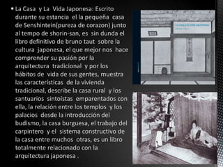  La Casa y La Vida Japonesa: Escrito
  durante su estancia el la pequeña casa
  de Senshintein(pureza de corazon) junto
  al tempo de shorin-san, es sin dunda el
  libro definitivo de bruno taut sobre la
  cultura japonesa, el que mejor nos hace
  comprender su pasión por la
  arquitectura tradicional y por los
  hábitos de vida de sus gentes, muestra
  las características de la vivienda
  tradicional, describe la casa rural y los
  santuarios sintoístas emparentados con
  ella, la relación entre los templos y los
  palacios desde la introducción del
  budismo, la casa burguesa, el trabajo del
  carpintero y el sistema constructivo de
  la casa entre muchos otras, es un libro
  totalmente relacionado con la
  arquitectura japonesa .
 