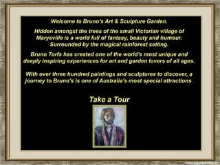 Welcome to Bruno's Art & Sculpture Garden.
    Hidden amongst the trees of the small Victorian village of
    Marysville is a world full of fantasy, beauty and humour.
         Surrounded by the magical rainforest setting.
  Bruno Torfs has created one of the world's most unique and
deeply inspiring experiences for art and garden lovers of all ages.

With over three hundred paintings and sculptures to discover, a
journey to Bruno's is one of Australia's most special attractions.


                         Take a Tour




                                                                 cvonck@zeelandnet.nl
 