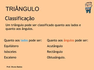 TRIÂNGULO Classificação Um triângulo pode ser classificado quanto aos lados e quanto aos ângulos. Quanto aos  lados  pode ser: Equilátero Isósceles Escaleno  Quanto aos  ângulos  pode ser: Acutângulo Rectângulo Obtusângulo. Prof. Bruno Bastos 