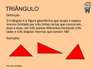 TRIÂNGULO Definição O triângulo é a figura geométrica que ocupa o espaço interno limitado por três linhas rectas que concorrem, duas a duas, em três pontos diferentes formando três lados e três ângulos internos que somam 180°. Exemplos Prof. Bruno Bastos 