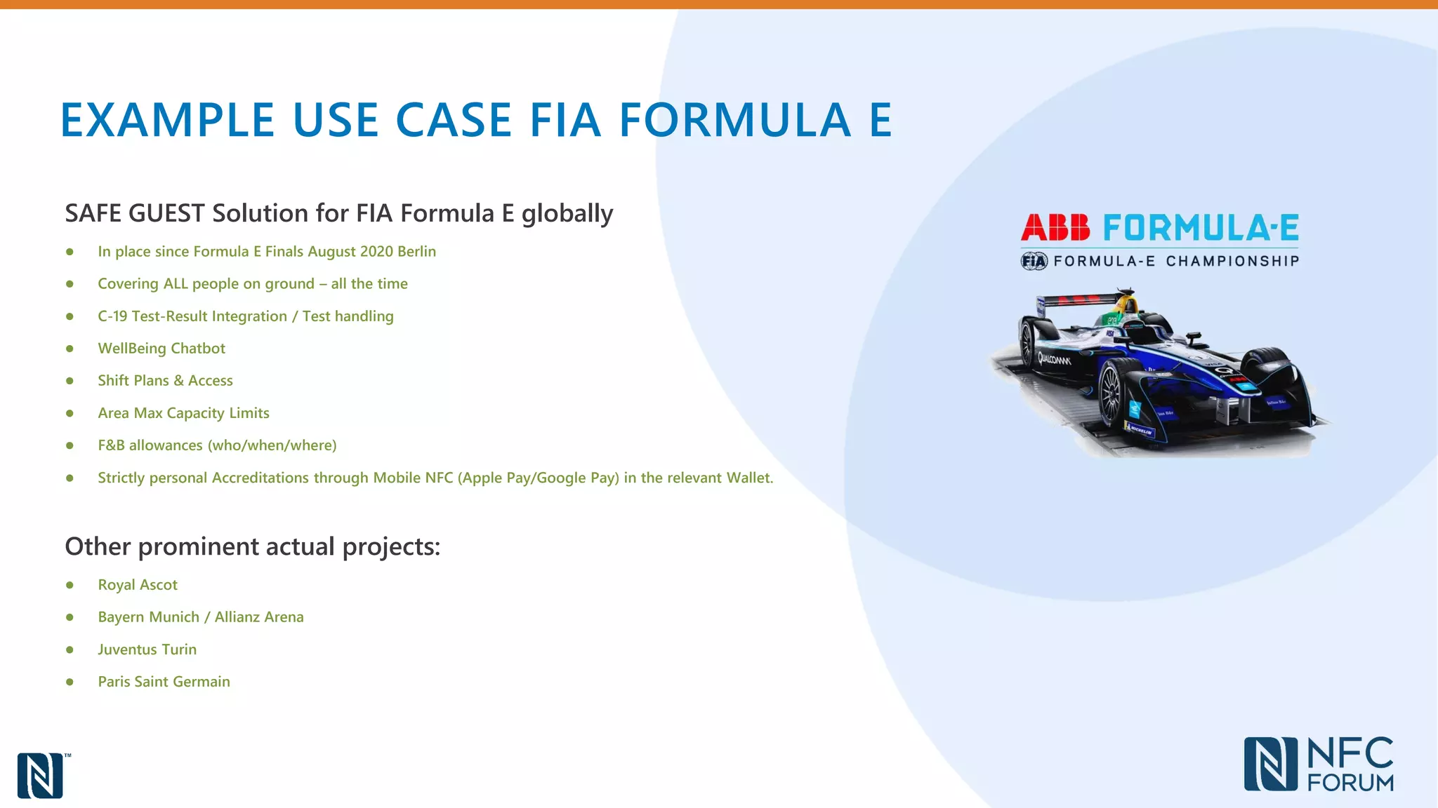 EXAMPLE USE CASE FIA FORMULA E
SAFE GUEST Solution for FIA Formula E globally
● In place since Formula E Finals August 2020 Berlin
● Covering ALL people on ground – all the time
● C-19 Test-Result Integration / Test handling
● WellBeing Chatbot
● Shift Plans & Access
● Area Max Capacity Limits
● F&B allowances (who/when/where)
● Strictly personal Accreditations through Mobile NFC (Apple Pay/Google Pay) in the relevant Wallet.
Other prominent actual projects:
● Royal Ascot
● Bayern Munich / Allianz Arena
● Juventus Turin
● Paris Saint Germain