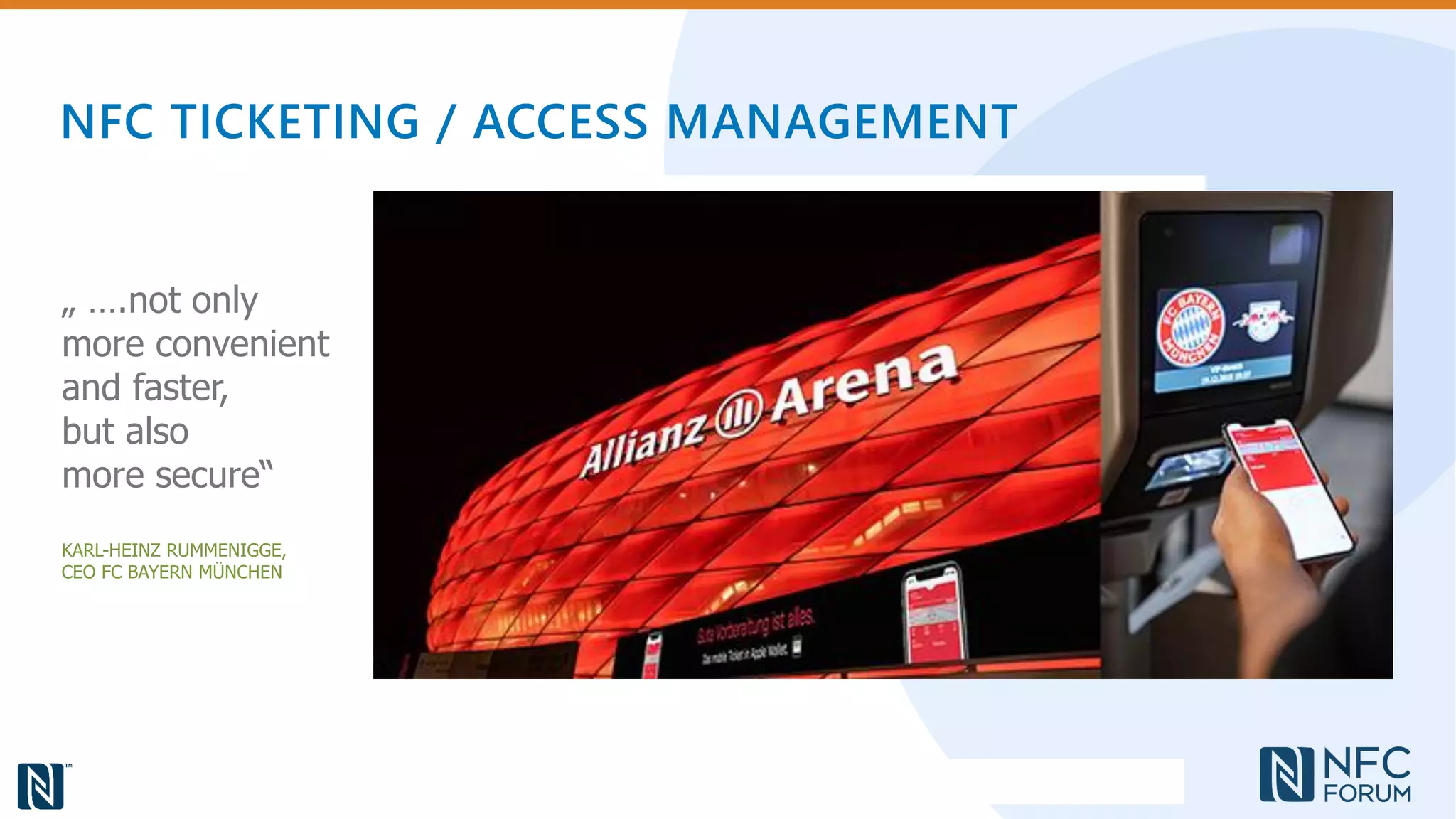 NFC TICKETING / ACCESS MANAGEMENT
„ ….not only
more convenient
and faster,
but also
more secure“
KARL-HEINZ RUMMENIGGE,
CEO FC BAYERN MÜNCHEN