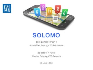 SOLOMO 
1ere partie: « Push » 
Bruno Van Boucq, CEO Proxistore 
2e partie: « Pull » 
Nicolas Debray, CEO Semetis 
20 octobre 2014 
 
