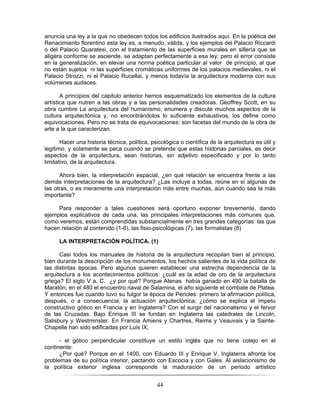 44
anuncia una ley a la que no obedecen todos los edificios ilustrados aquí. En la poética del
Renacimiento florentino esta ley es, a menudo, válida, y los ejemplos del Palacio Riccardi
o del Palacio Quaratesi, con el tratamiento de las superficies murales en sillería que se
aligera conforme se asciende, se adaptan perfectamente a esa ley; pero el error consiste
en la generalización, en elevar una norma poética particular al valor de principio, al que
no están sujetos ni las superficies cromáticas uniformes de los palacios medievales, ni el
Palacio Strozzi, ni el Palacio Rucellai, y menos todavía la arquitectura moderna con sus
volúmenes audaces.
A principios del capitulo anterior hemos esquematizado los elementos de la cultura
artística que nutren a las obras y a las personalidades creadoras. Geoffrey Scott, en su
obra cumbre La arquitectura del humanismo, enumera y discute muchos aspectos de la
cultura arquitectónica y, no encontrándolos lo suficiente exhaustivos, los define como
equivocaciones. Pero no se trata de equivocaciones: son facetas del mundo de la obra de
arte a la que caracterizan.
Hacer una historia técnica, política, psicológica o científica de la arquitectura es útil y
legitimo, y solamente se peca cuando se pretende que estas historias parciales, es decir
aspectos de la arquitectura, sean historias, sin adjetivo especificado y por lo tanto
limitativo, de la arquitectura.
Ahora bien, la interpretación espacial, ¿en qué relación se encuentra frente a las
demás interpretaciones de la arquitectura? ¿Las incluye a todas, reúne en sí algunas de
las otras, o es meramente una interpretación más entre muchas, aún cuando sea la más
importante?
Para responder a tales cuestiones será oportuno exponer brevemente, dando
ejemplos explicativos de cada una, las principales interpretaciones más comunes que,
como veremos, están comprendidas substancialmente en tres grandes categorías: las que
hacen relación al contenido (1-6), las fisio-psicológicas (7), las formalistas (8)
LA INTERPRETACIÓN POLÍTICA. (1)
Casi todos los manuales de historia de la arquitectura recopilan bien al principio,
bien durante la descripción de los monumentos, los hechos salientes de la vida política de
las distintas épocas. Pero algunos quieren establecer una estrecha dependencia de la
arquitectura a los acontecimientos políticos: ¿cuál es la edad de oro de la arquitectura
griega? El siglo V a. C. ¿y por qué? Porque Atenas había ganado en 490 la batalla de
Maratón, en el 480 el encuentro naval de Salamina, el año siguiente el combate de Platea.
Y entonces fue cuando tuvo su fulgor la época de Pericles: primero la afirmación política,
después, o a consecuencia, la actuación arquitectónica; ¿cómo se explica el ímpetu
constructivo gótico en Francia y en Inglaterra? Con el surgir del nacionalismo y el fervor
de las Cruzadas. Bajo Enrique III se fundan en Inglaterra las catedrales de Lincoln,
Salisbury y Westminster. En Francia Amiens y Chartres, Reims y Veauvais y la Sainte-
Chapelle han sido edificadas por Luis IX;
- el gótico perpendicular constituye un estilo inglés que no tiene cotejo en el
continente:
¿Por qué? Porque en el 1400, con Eduardo III y Enrique V, Inglaterra afronta los
problemas de su política interior, pactando con Escocia y con Gales. Al aislacionismo de
la política exterior inglesa corresponde la maduración de un periodo artístico
 