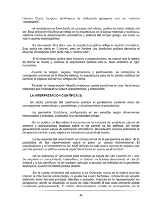 46
Hamton Court; tampoco tendríamos la civilización georgiana con su nudismo
“protestante”;
-el neoplatonismo formulando el concepto del infinito, quiebra la visión aislada del
ser. Esta dirección filosófica se refleja en la arquitectura de la época helenista y explica su
rebeldía contra la determinación volumétrica y plástica del templo griego, así como su
nuevo acento escenográfico;
-Es demasiado fácil decir que la arquitectura gótica refleja el espíritu monástico.
Esto podía ser cierto en Chartres, pero en Amiens una atmósfera profana denuncia el
acuerdo conseguido entre recta vida y “buena vida”;
-Si el renacimiento quiere decir laicismo o protestantismo, es natural que la iglesia
de Roma se revele y estimule la arquitectura barroca con su fasto antitético al rigor
humanista,
-Cuando la religión pagana, fragmentaria y particularista, se sobrepone la
concepción universal de la filosofía estoica, la arquitectura pasa de la solidez estática del
panteón al espacio del barroco antiguo de Roma.
También la interpretación filosófico-religiosa puede escindirse en dos: fenómenos
históricos que involucran la cultura arquitectónica, y simbolismo.
LA INTERPRETACIÓN CIENTÍFICA (3)
Un sector particular del positivismo subraya el paralelismo existente entre las
concepciones matemáticas y geométricas, y el pensamiento arquitectónico:
-La geometría Euclidiana, configurando el ser sensible según dimensiones
mensurables y precisas, acompaña a la sensibilidad griega;
-En la poética de Brunelleschi encontramos la voluntad de establecer planos de
simetría y acentuaciones plásticas sobre el eje central de los edificios, allí donde
generalmente existe vacíos de ratificación atmosférica. Brunelleschi conocía solamente la
perspectiva central, y esto explica su insistencia sobre el eje medio;
-La ley espacial del renacimiento es consecuencia de la perspectiva es decir, de la
posibilidad de fijar objetivamente sobre el plano un cuerpo tridimensional. El
individualismo y el inmanentismo del 1400 derivan de esta nueva ciencia de espacio que
permite planear un edificio sobre el papel “de la forma en que lo ve el hombre”
-No es suficiente un arquitecto para construir la cúpula de San Lorenzo en Turín.
Se requiere un conocimiento matemático; si Leibniz no hubiera descubierto el cálculo
integral y si los científicos no se hubiesen aplicado a estudiar los métodos de la geometría
descriptiva, Guarini no habría podido crearla;
-Sin la cuarta dimensión del cubismo a Le Corbusier nunca se le habría ocurrido
colocar la Villa Savoie sobre pilotes, ni igualar las cuatro fachadas, rompiendo así aquella
distinción entre fachada principal, laterales y posterior, implícita en la representación en
perspectiva, donde se establece un punto de vista respecto al cual cada elemento queda
condenado jerárquicamente. El mismo descubrimiento cubista va acompañado por la
 