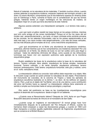 49
Naturé of materials, en la naturaleza de los materiales. Y también muchos críticos, cuando
quieren defender la arquitectura moderna, empiezan hablando del hormigón armado y del
acero. El mismo Mumford, comprobando que el neo-helenismo aparece en América antes
que en Edimburgo o París, comenta el hecho con la consideración de que las formas
griegas, habiendo tenido un origen morfológico en las estructuras de madera, se
adaptaban mejor en un país que tenia abundancia de este material.
Algunos autores extienden una interpretación semejante a un terreno más vasto y
arbitrario:
-¿por qué razón el gótico resistió tan largo tiempo en los países nórdicos, mientras
que tuvo corto arraigo en las zonas meridionales? Porque en el Sur los rayos del sol
inciden casi perpendicularmente y, por tanto, el mayor contraste entre sombras proviene
de las cornisas, de los salientes horizontales; más en los países septentrionales el sol
está más bajo y sus rayos inciden más tangencialmente, y por esto las líneas verticales,
son las más eficaces para el empleo de la luz como instrumento arquitectónico;
-¿por qué encontramos en el Norte una abundancia de arquitectura romántica,
pintoresca, aformal mientras que en Sur comprobamos una insistencia clasicista? Por una
razón parecida: en el Norte, los efectos de luces no son tan sutiles como para llegar a
subrayar hasta los elementos diminutos del dibujo, como sucede en las refracciones
luminosas que hacen vivir con expresión autónoma cada ejemplo de la monótona
esquemática griega.
Ruskin establecía las leyes de la arquitectura sobre la base de la naturaleza del
terreno. Terreno cultivado, llano abierto: arquitectura de formas simples, meramente
funcional; Terreno cultivado, y de riente campiña: arquitectura pintoresca; terreno
boscoso: pintoresquismo. Cielo sereno: arquitectura horizontal; cielo gris y nubloso, como
en el norte: verticalismo lineal.
La interpretación utilitaria es conocida: todo edificio debe responder a su objeto. Más
la discusión surge cuando se quiere precisar la naturaleza de ese objeto. Prescindamos
del monumento de Lisicrates, de la columna de Trajano y todos los ejemplos de
arquitectura escultórica ilustrados en la lámina 1, es decir, de los edificios sin espacio
interno. Pero ¿cuál es el objeto del Taj Mahal, sino el de una eterna y pura contribución
del amor del hombre hacia su esposa? La interpretación utilitaria tiene solamente un
sentido si amplia sus horizontes hasta el campo psicológico y espiritual.
Otro sector del positivismo se basa es las investigaciones arqueológicas para
explicar el desarrollo de la arquitectura desde el siglo XV en adelante:
-¿Cuándo nace el Renacimiento italiano? Después de 1416, fecha en que Poggio
Bracciolini descubre los textos de Vitruvio en el monasterio de San Gallo;
-¿cuándo surge en Inglaterra el neo-helenismo? El revival griego hace furor
inmediatamente después de la publicación del The Antiquies of Athens, cuando los
hermanos Adam empiezan a copiar las decoraciones griegas, y cuando en 1800 Lord
Elgin transporta a Londres aquella espléndida colección de fragmentos arquitectónicos
que se conserva en el British Museum;
 