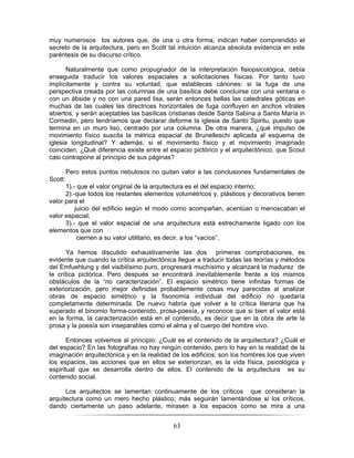 63
muy numerosos los autores que, de una u otra forma, indican haber comprendido el
secreto de la arquitectura, pero en Scott tal intuición alcanza absoluta evidencia en este
paréntesis de su discurso crítico.
Naturalmente que como propugnador de la interpretación fisiopsicológica, debía
enseguida traducir los valores espaciales a solicitaciones físicas. Por tanto tuvo
implícitamente y contra su voluntad, que estableces cánones: si la fuga de una
perspectiva creada por las columnas de una basílica debe concluirse con una ventana o
con un ábside y no con una pared lisa, serán entonces bellas las catedrales góticas en
muchas de las cuales las directrices horizontales de fuga confluyen en anchos vitrales
abiertos, y serán aceptables las basílicas cristianas desde Santa Sabina a Santa María in
Cormedin, pero tendríamos que declarar deforme la iglesia de Santo Spiritu, puesto que
termina en un muro liso, centrado por una columna. De otra manera, ¿qué impulso de
movimiento físico suscita la métrica espacial de Brunelleschi aplicada al esquema de
iglesia longitudinal? Y además, si el movimiento físico y el movimiento imaginado
coinciden, ¿Qué diferencia existe entre el espacio pictórico y el arquitectónico, que Scout
casi contrapone al principio de sus páginas?
Pero estos puntos nebulosos no quitan valor a las conclusiones fundamentales de
Scott:
1).- que el valor original de la arquitectura es el del espacio interno;
2).-que todos los restantes elementos volumétricos y, plásticos y decorativos tienen
valor para el
juicio del edificio según el modo como acompañan, acentúan o menoscaban el
valor espacial;
3).- que el valor espacial de una arquitectura está estrechamente ligado con los
elementos que con
ciernen a su valor utilitario, es decir, a los “vacíos”.
Ya hemos discutido exhaustivamente las dos primeras comprobaciones, es
evidente que cuando la crítica arquitectónica llegue a traducir todas las teorías y métodos
del Emfuehlung y del visibilísimo puro, progresará muchísimo y alcanzará la madurez de
la crítica pictórica. Pero después se encontrará inevitablemente frente a los mismos
obstáculos de la “no caracterización”. El espacio simétrico tiene infinitas formas de
exteriorización, pero mejor definidas probablemente cosas muy parecidas al analizar
obras de espacio simétrico y la fisonomía individual del edificio no quedaría
completamente determinada. De nuevo habría que volver a la crítica literaria que ha
superado el binomio forma-contenido, prosa-poesía, y reconoce que si bien el valor está
en la forma, la caracterización está en el contenido, es decir que en la obra de arte la
prosa y la poesía son inseparables como el alma y el cuerpo del hombre vivo.
Entonces volvemos al principio: ¿Cuál es el contenido de la arquitectura? ¿Cuál el
del espacio? En las fotografías no hay ningún contenido, pero lo hay en la realidad de la
imaginación arquitectónica y en la realidad de los edificios: son los hombres los que viven
los espacios, las acciones que en ellos se exteriorizan, es la vida física, psicológica y
espiritual que se desarrolla dentro de ellos. El contenido de la arquitectura es su
contenido social.
Los arquitectos se lamentan continuamente de los críticos que consideran la
arquitectura como un mero hecho plástico; más seguirán lamentándose si los críticos,
dando ciertamente un paso adelante, mirasen a los espacios como se mira a una
 