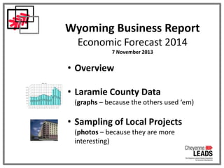 Wyoming Business Report
Economic Forecast 2014
7 November 2013

• Overview
• Laramie County Data
(graphs – because the others used ‘em)

• Sampling of Local Projects
(photos – because they are more
interesting)

 