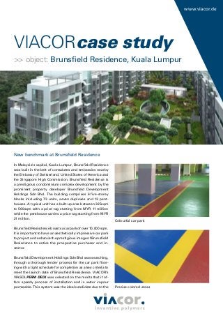 www.viacor.de
New benchmark at Brunsﬁeld Residence
In Malaysia’s capital, Kuala Lumpur, Brunsﬁeld Residence
was built in the belt of consulates and embassies nearby
the Embassy of Switzerland, United States of America and
the Singapore High Commission. Brunsﬁeld Residence is
a prestigious condominium complex development by the
prominent property developer Brunsﬁeld Development
Holdings Sdn Bhd. The building comprises 6 ﬁve-storey
blocks inlcluding 73 units, seven duplexes and 13 pent-
houses. A typical unit has a built-up area between 325sqm
to 560sqm with a price tag starting from MYR 11 million
while the penthouse carries a price tag starting from MYR
21 million.
BrunsﬁeldResisdenceboastsacarparkofover10,000sqm.
It is important to have an aesthetically impressive car park
to project and enhance the prestigious image of Brunsﬁeld
Resisdence to entice the prospective purchaser and in-
vestor.
Brunsﬁeld Development Holdings Sdn Bhd was searching,
through a thorough tender process for the car park ﬂoor-
ing with a tight schedule for completion as a key criteria to
meet the launch date of Brunsﬁeld Resisdence. VIACOR’s
VIASOLPERM DECK was selected on the merits that it of-
fers speedy process of installation and is water vapour
permeable. This system was the ideal candidate due to the
Colourful car park
Precise colored areas
VIACORVIACORcase study
>> object: Brunsﬁeld Residence, Kuala Lumpur
 