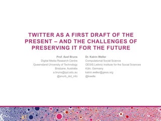 TWITTER AS A FIRST DRAFT OF THE
PRESENT – AND THE CHALLENGES OF
PRESERVING IT FOR THE FUTURE
Prof. Axel Bruns Dr. Katrin Weller
Digital Media Research Centre Computational Social Science
Queensland University of Technology GESIS Leibniz Institute for the Social Sciences
Brisbane, Australia Köln, Germany
a.bruns@qut.edu.au katrin.weller@gesis.org
@snurb_dot_info @kwelle
 