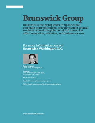 10 | 2016 | BRUNSWICK ©
For more information contact:
Brunswick Washington D.C.
Brunswick is the global leader in financial and
corporate communications, providing senior counsel
to clients around the globe on critical issues that
affect reputation, valuation, and business success.
David Sutphen
Office Head, Washington D.C.
Address:
1099 New York Ave., NW #300,
Washington, D.C. 20001
Tel: 1 202 393 7337
Email: DSutphen@brunswickgroup.com
Office Email: washingtonoffice@brunswickgroup.com
www.BrunswickGroup.com
Brunswick Group
 