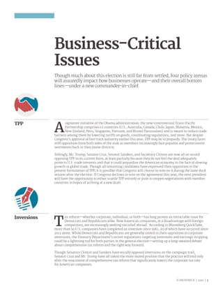 © BRUNSWICK | 2016 | 5
Business-Critical
Issues
Though much about this election is still far from settled, four policy arenas
will assuredly impact how businesses operate—and their overall bottom
lines—under a new commander-in-chief.
A
signature initiative of the Obama administration, the now-controversial Trans-Pacific
Partnership comprises 12 countries (U.S., Australia, Canada, Chile, Japan, Malaysia, Mexico,
New Zealand, Peru, Singapore, Vietnam, and Brunei Darussalam) and is meant to reduce trade
barriers among them by lowering tariffs on goods, coordinating regulations, and more. But despite
Congress’s approval of fast track authority earlier this year, TPP may be in jeopardy. The treaty faces
stiff opposition from both sides of the aisle as members increasingly face populist and protectionist
sentiments back in their home districts.
Tellingly, Mr. Trump, Senator Cruz, Senator Sanders, and Secretary Clinton are now all on record
opposing TPP in its current form, at least partially because they do not feel the deal adequately
protects U.S. trade interests and that it could jeopardize the American economy in the face of slowing
growth in global trade. Though all remaining candidates have expressed their opposition to the
present formulation of TPP, it is possible that Congress will choose to vote on it during the lame duck
session after the election. If Congress declines to vote on the agreement this year, the next president
will have the opportunity to either scuttle TPP entirely or push to reopen negotiations with member
countries in hopes of arriving at a new draft.
TPP
Inversions
T
ax reform—whether corporate, individual, or both—has long proven an intractable issue for
Democrats and Republicans alike. Now American companies, at a disadvantage with foreign
competitors, are increasingly seeking tax relief abroad. According to Bloomberg QuickTake,
more than 50 U.S. companies have completed an inversion since 1982, 20 of which have occurred since
2012 alone. While Democrats and Republicans are generally united in their opposition to corporate
inversions, the Treasury Department’s recent regulations targeting inversions and earnings stripping
could be a lightning rod for both parties in the general election—setting up a long-awaited debate
about comprehensive tax reform and the right way forward.
Though Senators Clinton and Sanders have vocally opposed inversions on the campaign trail,
Senator Cruz and Mr. Trump have all taken the more muted position that the practice will end only
after the enactment of comprehensive tax reform that significantly lowers the corporate tax rate
for American companies.
 