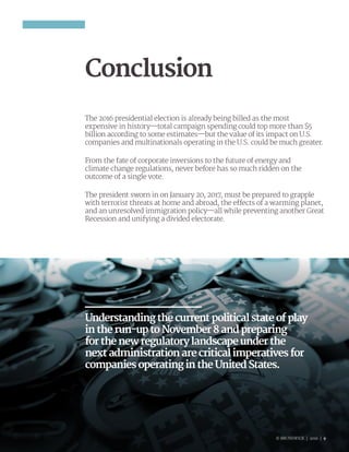 © BRUNSWICK | 2016 | 9
Conclusion
The 2016 presidential election is already being billed as the most
expensive in history—total campaign spending could top more than $5
billion according to some estimates—but the value of its impact on U.S.
companies and multinationals operating in the U.S. could be much greater.
From the fate of corporate inversions to the future of energy and
climate change regulations, never before has so much ridden on the
outcome of a single vote.
The president sworn in on January 20, 2017, must be prepared to grapple
with terrorist threats at home and abroad, the effects of a warming planet,
and an unresolved immigration policy—all while preventing another Great
Recession and unifying a divided electorate.
© BRUNSWICK | 2016 | 9
Understandingthecurrentpoliticalstateofplay
intherun-uptoNovember8andpreparing
forthenewregulatorylandscapeunderthe
nextadministrationarecriticalimperativesfor
companiesoperatingintheUnitedStates.
 