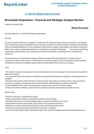 Find Industry reports, Company profiles
ReportLinker                                                                           and Market Statistics



                                              >> Get this Report Now by email!

Brunswick Corporation - Financial and Strategic Analysis Review
Published on February 2009

                                                                                                                    Report Summary

Brunswick Corporation - Financial and Strategic Analysis Review


Summary


Brunswick Corporation (Brunswick) is engaged in manufacturing and marketing recreation products such as boats, marine engines,
fitness equipment and bowling and billiards equipment. Brunswick operates in four business segments namely Boat, Marine Engine,
Fitness, and Bowling & Billiards boat. It has its operations in North America, Australia, United Kingdom, New Zealand, Portugal and
Belgium. The company is headquartered at Illinois, the United States and employs 27,050 people.                 The company's boat offerings
include fiberglass pleasure boats, luxury sportfishing convertibles and motoryachts, rigid inflatable boats, marine parts and
accessories.


This report presents an in-depthbusiness, strategic and financial analysis of Brunswick Corporation. The report provides a
comprehensive insight into the company, including business structure and operations, executive biographies and key competitors.
The hallmark of the report is the detailed strategic analysis and Global Markets Direct's views on the company.


Scope


' The company's strengths and weaknesses and areas of development or decline are analyzed. Financial, strategic and operational
factors are considered.
' The opportunities open to the company are considered and its growth potential assessed. Competitive or technological threats are
highlighted.
' The report contains critical company information ' business structure and operations, the company history, major products and
services, key competitors, key employees and executive biographies, different locations and important subsidiaries.
' It provides detailed financial ratios for the past five years as well as interim ratios for the last four quarters.
' Financial ratios include profitability, margins and returns, liquidity and leverage, financial position and efficiency ratios.


Reasons to buy


' A quick 'one-stop-shop' to understand the company.
' Enhance business/sales activities by understanding customers' businesses better.
' Get detailed information and financial & strategic analysis on companies operating in your industry.
' Identify prospective partners and suppliers ' with key data on their businesses and locations.
' Capitalize on competitors' weaknesses and target the market opportunities available to them.
' Compare your company's financial trends with those of your peers / competitors.
' Scout for potential acquisition targets, with detailed insight into the companies' strategic, financial and operational performance.




Brunswick Corporation - Financial and Strategic Analysis Review                                                                      Page 1/5
 