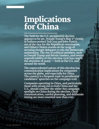2 | 2016 | BRUNSWICK ©
Implications
for China
The field for the U.S. presidential election
appears to be set. Donald Trump’s May 3rd
victory
in Indiana pushed Ted Cruz and John Kasich
out of the race for the Republican nomination,
and Hillary Clinton stands on the verge of
securing enough delegates to win the Democratic
nomination. The rise of political outsiders, such
as Donald Trump and Bernie Sanders, and overall
unpredictability of this election cycle has caught
the attention of many — both in the U.S. and
around the world.
The unprecedented nature of this election has
communication implications for companies
across the globe, and especially for China.
The country is a frequent topic in presidential
candidates’ speeches on the campaign trail.
Companies operating in China, and particularly
those with strong ties to both China and the
U.S., should consider the white-hot campaign
spotlight on China during the election. Clear
communication, careful planning, and deliberate
timing are more essential now than ever.
2 | 2016 | BRUNSWICK ©
 