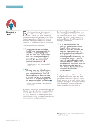 3 | 2016 | BRUNSWICK ©
Campaign
Tone
B
oth presumptive party nominees*,
Donald Trump and Hillary Clinton, have
used a critical tone when referencing
China throughout their campaigns. They have
frequently mentioned China as the cause of
economic challenges for American workers
including job losses and struggling businesses.
Consider these recent comments:
China is upset because of the way
Donald Trump is talking about trade
with China. They’re ripping us off,
folks. It is time. I’m so happy they’re
upset. They haven’t been upset with
us in 30 years. . . . I’m not talking
about war. But they have waged
economic war against us.
- Donald Trump at a rally in Staten Island,
April 17, 2016
When you know how [China] operates
and you know they’re always trying to
game the system and you know that
they really don’t care about the rules
of the road, you have to get tough and
you have to be ready to really draw the
line. And I think we are at that point.
- Hillary Clinton at the AFL-CIO Convention,
April 6, 2016
While both Trump and Clinton frequently attack
China in their speeches, the substance of their
remarks differ. Trump’s attacks, like many of
his policy positions, are sweeping and vague.
Clinton focuses on job losses, particularly when
campaigning in battleground states.
The rhetoric of both candidates is, at best,
an oversimplification of the issues facing
the American economy. But it is an effective
political tool. Robert Moran, Brunswick
partner and former Republican political
strategist, commented:
In an environment where the
American middle class is stressed,
the path of least resistance for
American politicians is rhetoric that
questions free trade and plays to
anxiety over immigration. In reality,
the real challenge is automation
displacing workers and requiring job
retraining. But America’s political
class is ill-equipped to address this
transition. America’s political elite is
now scrambling to appeal to frustrated
and fearful voters. We can expect
more skeptical rhetoric on trade and
investment throughout the
election season.
Sharp language toward China is not limited
to the presidential race. Every seat in the
House of Representatives and one-third of
Senate seats are up for grabs in 2016. Many
members of Congress are already criticizing
China as a way to appeal to disgruntled
American workers in their districts.
* Nominations for both parties will be formally
confirmed in July.
 