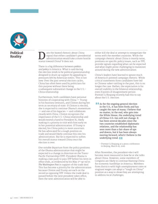 4 | 2016 | BRUNSWICK ©
Political
Reality
D
oes the heated rhetoric about China
signal that either candidate’s presidential
administration would take a more hostile
stance toward China? It does not.
There is a big difference between politics
and policy in America. What is said during
the election tends to be political gamesmanship
designed to drum up support by appealing to
pressures felt by American voters. This is not
new. Over the past several election cycles,
China has often been used by politicians for
this purpose without there being
a subsequent substantial change in the U.S.-
China relationship.
Furthermore, both candidates have personal
histories of cooperating with China — Trump
in his business ventures, and Clinton during her
term as secretary of state. If Clinton is elected,
she is expected to continue Obama’s momentum
— and one of his legacies — and collaborate
closely with China. Clinton recognizes the
importance of the U.S.-China relationship and
would extend a hand to President Xi, likely
making it a priority to visit with him early on
in her potential administration. If Trump is
elected, his China policy is more uncertain.
He has advocated for a tough position on
trade and would likely continue this into his
administration. But he is expected to soften
his overall stance toward China once the
election is over.
One notable departure from the policy positions
of the Obama administration that might be
expected is a change in direction on the Trans-
Pacific Partnership (TPP). President Obama is
making a late push to pass TPP before his term in
office ends, as evidenced by his May 2nd
op-ed in
The Washington Post in support of the trade deal.
This has become a priority for the administration
because Clinton and Trump are each on the
record as opposing TPP. Unless the trade deal is
passed before the next president takes office,
then the next administration will be able to
either kill the deal or attempt to renegotiate the
terms with the member countries. While the
campaign rhetoric about China is mostly noise,
positions on specific policy issues, such as TPP,
provide signals regarding what can be expected
and what might prove challenging to maneuver
around during the new administration.
China’s leaders have learned to ignore much
of America’s pointed campaign rhetoric. While
critical statements from candidates have led
to Chinese saber-rattling in the past, this is no
longer the case. Rather, the expectation is for
overall stability in the bilateral relationship,
even if points of disagreement persist.
Premier Li Keqiang recently had this to say
about the U.S. election:
As for the ongoing general election
in the U.S., it has been lively and has
caught the eyes of many. I believe that
no matter, in the end, who gets into
the White House, the underlying trend
of China-U.S. ties will not change. It
has been several decades since the
two countries established diplomatic
relations, and the relationship has
seen more than a fair share of ups
and downs, but it has been always
moving forward, which I believe is the
underlying trend.
- Premier Li Keqiang at a press conference
in Beijing, March 16, 2016
After November, the president-elect will
become more measured in how he or she talks
about China. However, some members of
Congress are likely to continue blaming China
for economic hardships in America. Members
from districts with high unemployment rates or
stagnant wages can adopt a “tough on China”
position as a way to show they are attempting
to address local challenges.
 