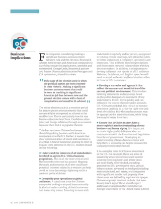 5 | 2016 | BRUNSWICK ©
Business
Implications
F
or companies considering making a
significant business announcement
between now and the election, Brunswick
advises both foreign and American companies to
carefully consider its implications, intended and
unintended. George Little, Brunswick partner
and former Obama administration Pentagon and
CIA spokesman, shared his views:
This stage of the election cycle is when
the political parties are most extreme
in their rhetoric. Making a significant
business announcement that could
be seen as resulting in significant
American job loss between now and the
general election comes with a host of
complexities and would be ill-advised.
The entire election cycle is a sensitive period
for any corporate announcements that could
conceivably be interpreted as a threat to the
middle class. This is particularly true for any
business that touches China. Candidates often
interpret foreign relations through an economic
lens and then link it to populist rhetoric.
This does not mean Chinese businesses
should stop doing business with American
companies or in the U.S. Rather, it means that
clear communication of intent and outcomes is
essential. Chinese businesses looking to enter or
expand their presence in the U.S. market should
do the following:
nn Understand the interests of all stakeholders
involved in a given U.S.-China business
proposition. This is all the more critical until
the November election has passed. Mapping
the goals and concerns of all who could have
potential interests related to a venture can help
avoid an issue becoming a lightning rod in a
national political debate.
nn Demystify your operations to global
audiences. A consistent issue for Chinese
companies looking to expand internationally
is a lack of understanding of their businesses
and leadership teams. Traveling to meet with
stakeholders regularly and in-person, as opposed
to holding remote meetings, will allow the public
to better understand a company’s operations and
intentions. This will help avoid misperceptions
and foster more personal relationships with key
decision makers. In addition, it is important to
develop collateral that speaks to a U.S. audience.
Websites, factsheets, and English speeches will
need to sound authentic and be of similar caliber
to those of U.S. businesses.
nn Develop a narrative and approach that
reflect the nuances and sensitivities of the
current political environment. This involves
tailoring statements and responses based
on the public dialogue and sentiment of key
stakeholders. Events move quickly and can
influence the course of conversation around a
U.S.-China related deal. It is critical to monitor
sentiment carefully to strike the right tone and
level of visibility. Full-throated responses may
be appropriate for some situations, while lying
low may be better for others.
nn Ensure that decision makers have a
more sophisticated understanding of your
business and issues at play. It is important
to retain high-quality lobbyists who can
communicate with the Executive and Legislative
branches of government. Developing an
understanding of how a business move will
help the U.S. economy can help to insulate the
company from hostile rhetoric.
It is a complex time for Chinese investment
in the U.S. For example, there are areas of
sensitivity where investments will receive
scrutiny from regulators and where deals
are more likely to be blocked, including:
proximity to U.S. government sites, critical
infrastructure, advanced technology (including
semiconductors), real estate, and companies
with significant intellectual property. How
these areas are defined by regulators is opaque.
Chinese acquirers involved in deals that even
loosely touch any of these should expect
additional review from the Committee on
Foreign Investment in the United States (CFIUS).
 