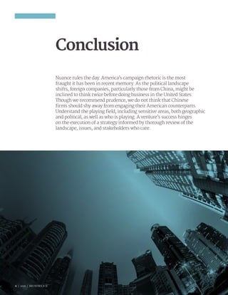 6 | 2016 | BRUNSWICK ©
Conclusion
Nuance rules the day. America’s campaign rhetoric is the most
fraught it has been in recent memory. As the political landscape
shifts, foreign companies, particularly those from China, might be
inclined to think twice before doing business in the United States.
Though we recommend prudence, we do not think that Chinese
firms should shy away from engaging their American counterparts.
Understand the playing field, including sensitive areas, both geographic
and political, as well as who is playing. A venture’s success hinges
on the execution of a strategy informed by thorough review of the
landscape, issues, and stakeholders who care.
6 | 2016 | BRUNSWICK ©
 