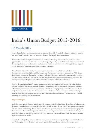 © BRUNSWICK | 2015 | 1
India’s Union Budget 2015-2016
02 March 2015
In unveiling a budget on Saturday that drew uniform cheer, Mr Arun Jaitley, finance minister, rewrote
one act of India's premier piece of economic theatre – he largely met expectations.
Bankers cheered the budget's commitment to institution-building and tax reform; business leaders
applauded the boost to investment in manufacturing and growth; centre-left interventionists welcomed
the strong attention to welfare, from medical cover for the moderately well-off to agricultural support
for the majority of Indians in work who earn from the fields.
Prime Minister Narendra Modi, who won a general election in May 2014 on a platform of
development, growth and jobs, said the budget was "progressive, probative and practical." Mr Jayant
Sinha, junior minister at the ministry of finance who quit Mckinsey and fund management for politics,
said the "strong directional policies on taxation, regulation and governance [put us in place] for a 21st
century economy." Mr Jaitley himself reckoned the budget would make India "fly."
Even by the standards of India's hyper-ventilating media, expectations had been set high for this first
full-year budget of the nine-month old Bharatiya Janata Party (BJP) government. Adjust the prism to
reflect the dynamics of "a recovering economy rather than a surging one," as one observer put it, and
Mr Jaitley delivered a trade-off between near-term palliatives to stoke economic activity and longer-
term building blocks to reform institutions and achieve fiscal consolidation. This was, then, a credible
road map to a globally competitive India.
Prepare for flight
Mr Jaitley went into his budget with favourable economic winds behind him: the collapse of oil prices in
the past six months has been a huge fillip for India, which imports 70 per cent of its crude requirements;
inflation is low and trending down; and GDP in the last quarter jumped an extra two percentage points
after a tweak in the methodology of its calculation. Assuming China's economy continues to slow, then
Mr Jaitley's forecast for GDP growth of 8-8.5 per cent next year would make India the fastest-growing
large economy in the world.
Nevertheless, Mr Jaitley, and especially his boss, were under immense political pressure that belies their
party's thumping electoral victory last year, when the BJP came home with the first single-party
 