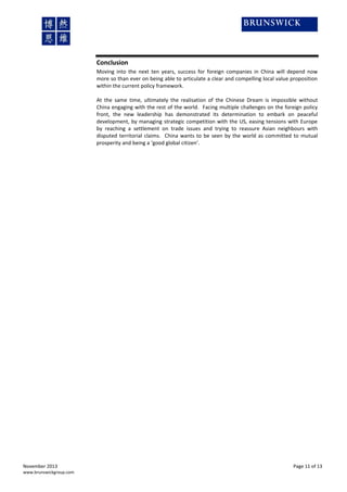 Conclusion
Moving into the next ten years, success for foreign companies in China will depend now
more so than ever on being able to articulate a clear and compelling local value proposition
within the current policy framework.
At the same time, ultimately the realisation of the Chinese Dream is impossible without
China engaging with the rest of the world. Facing multiple challenges on the foreign policy
front, the new leadership has demonstrated its determination to embark on peaceful
development, by managing strategic competition with the US, easing tensions with Europe
by reaching a settlement on trade issues and trying to reassure Asian neighbours with
disputed territorial claims. China wants to be seen by the world as committed to mutual
prosperity and being a ‘good global citizen’.

November 2013
www.brunswickgroup.com

Page 11 of 13

 