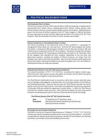1. POLITICAL BACKGROUNDER
THE COMMUNIST PARTY OF CHINA
The Communist Party of China (“CPC”) was founded in 1921 and today has a membership of
approximately 82.6 million citizens including government officials, military officers, state
owned enterprise workers, private business people, farmers and students. Membership has
th
grown from less than 40 million members at the 12 Party Congress in 1982 to 66 million
th
ten-years ago when Hu Jintao and Wen Jiabao took the helm of the Party at the 16 Party
Congress. Over the last decade more than 17 million members were added.

CENTRAL COMMITTEE OF THE COMMUNIST PARTY OF CHINA
The Central Committee of the Communist Party of China (“CCCPC”) is responsible for
th
managing the Party’s affairs for a five-year term. As of the 18 Party Congress, the Central
Committee is composed of 205 permanent members and 171 alternate members; 184 new
th
members were introduced in to the 18 Party Congress. Permanent and alternate members
th
th
were elected during the 18 Party Congress meeting that concluded on 14 November, 2012
by the delegates who attended the Party Congress. Appointees to the top Party and
government positions, including the leaders of China’s provinces, are drawn from the
members that make up the Central Committee. One of the key functions performed by the
Central Committee is electing the Politburo (currently 25 people) and in turn the Politburo’s
Standing Committee (currently seven people).

THIRD PLENARY SESSION OF THE 18TH CPC CENTRAL COMMITTEE
The Central Committee (中国共产党中央委员会), considered the highest ranked organ
within the Party, holds plenary sessions that gather all members of the CCCPC and special
guests to discuss and approve major policy decisions.
The Third Plenum traditionally focuses on economics while other sessions deal with areas
such as ideology and propaganda or specific tasks such as electing members of the Politburo
and Standing Committees. Over the last 30+ years the Third Plenum has been the launch
pad for many of China’s major reforms. One of the most significant Third Plenums took place
in December 1978 and marked the beginning of market reform. In 1993, the Third Plenum
endorsed the “socialist market economy”, which laid the foundation for fiscal, state-owned
enterprise and banking sector reforms that were driven by former Premier Zhu Rongji.
th

Third Plenary Session of the 18 CPC Central Committee
Date:
Participants:

th

th

9 November to 12 November, 2013
204 Central Committee members and 169 Alternate
Central Committee members

POLITBURO AND THE STANDING COMMITTEE
The CCCPC is led by the 25-person Political Bureau or “Politburo” (中国共产党中央政治局)
and the seven-person Standing Committee which sits at the top of the Politburo. The CCCPC
is responsible for appointing the General Secretary, members of the Politburo, the Standing
Committee, and members of the Central Military Commission.

November 2013
www.brunswickgroup.com

Page 12 of 13

 