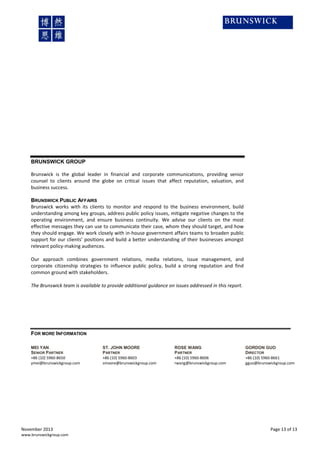 BRUNSWICK GROUP
Brunswick is the global leader in financial and corporate communications, providing senior
counsel to clients around the globe on critical issues that affect reputation, valuation, and
business success.
BRUNSWICK PUBLIC AFFAIRS
Brunswick works with its clients to monitor and respond to the business environment, build
understanding among key groups, address public policy issues, mitigate negative changes to the
operating environment, and ensure business continuity. We advise our clients on the most
effective messages they can use to communicate their case, whom they should target, and how
they should engage. We work closely with in-house government affairs teams to broaden public
support for our clients’ positions and build a better understanding of their businesses amongst
relevant policy-making audiences.
Our approach combines government relations, media relations, issue management, and
corporate citizenship strategies to influence public policy, build a strong reputation and find
common ground with stakeholders.
The Brunswick team is available to provide additional guidance on issues addressed in this report.

FOR MORE INFORMATION
MEI YAN
SENIOR PARTNER
+86 (10) 5960-8650
ymei@brunswickgroup.com

November 2013
www.brunswickgroup.com

ST. JOHN MOORE
PARTNER
+86 (10) 5960-8603
smoore@brunswickgroup.com

ROSE WANG
PARTNER
+86 (10) 5960-8606
rwang@brunswickgroup.com

GORDON GUO
DIRECTOR
+86 (10) 5960-8661
gguo@brunswickgroup.com

Page 13 of 13

 
