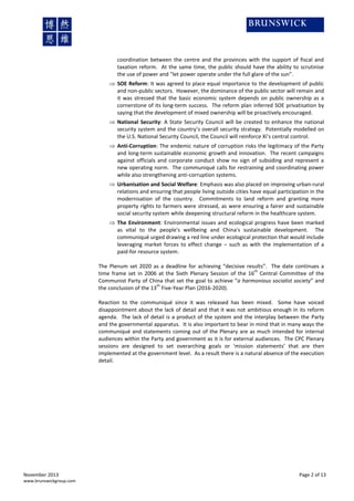 coordination between the centre and the provinces with the support of fiscal and
taxation reform. At the same time, the public should have the ability to scrutinise
the use of power and “let power operate under the full glare of the sun”.
 SOE Reform: It was agreed to place equal importance to the development of public
and non-public sectors. However, the dominance of the public sector will remain and
it was stressed that the basic economic system depends on public ownership as a
cornerstone of its long-term success. The reform plan inferred SOE privatisation by
saying that the development of mixed ownership will be proactively encouraged.
 National Security: A State Security Council will be created to enhance the national
security system and the country’s overall security strategy. Potentially modelled on
the U.S. National Security Council, the Council will reinforce Xi’s central control.
 Anti-Corruption: The endemic nature of corruption risks the legitimacy of the Party
and long-term sustainable economic growth and innovation. The recent campaigns
against officials and corporate conduct show no sign of subsiding and represent a
new operating norm. The communiqué calls for restraining and coordinating power
while also strengthening anti-corruption systems.
 Urbanisation and Social Welfare: Emphasis was also placed on improving urban-rural
relations and ensuring that people living outside cities have equal participation in the
modernisation of the country. Commitments to land reform and granting more
property rights to farmers were stressed, as were ensuring a fairer and sustainable
social security system while deepening structural reform in the healthcare system.
 The Environment: Environmental issues and ecological progress have been marked
as vital to the people's wellbeing and China's sustainable development. The
communiqué urged drawing a red line under ecological protection that would include
leveraging market forces to effect change – such as with the implementation of a
paid-for resource system.
The Plenum set 2020 as a deadline for achieving “decisive results”. The date continues a
th
time frame set in 2006 at the Sixth Plenary Session of the 16 Central Committee of the
Communist Party of China that set the goal to achieve “a harmonious socialist society” and
th
the conclusion of the 13 Five-Year Plan (2016-2020).
Reaction to the communiqué since it was released has been mixed. Some have voiced
disappointment about the lack of detail and that it was not ambitious enough in its reform
agenda. The lack of detail is a product of the system and the interplay between the Party
and the governmental apparatus. It is also important to bear in mind that in many ways the
communiqué and statements coming out of the Plenary are as much intended for internal
audiences within the Party and government as it is for external audiences. The CPC Plenary
sessions are designed to set overarching goals or ‘mission statements’ that are then
implemented at the government level. As a result there is a natural absence of the execution
detail.

November 2013
www.brunswickgroup.com

Page 2 of 13

 