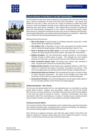 A YEAR IN REVIEW: A LOOK BACK AT THE FIRST YEAR IN OFFICE
The Third Plenum marks the one-year anniversary of Xi Jinping’s rise to the helm of the Party
when, unlike his predecessor, Xi took all key Party titles immediately. Two aspects have
defined Xi’s first year in office: the launch of a range of initiatives to address key public
concerns; and his consolidation of power across a broad range of interest groups. The new
leadership team faces distinct challenges – from rebalancing the economy to tackling the
fiscal and environmental consequences of the country’s investment-led growth model.
Social pressures, among them soaring house prices, poor access to healthcare and education,
environmental degradation, and unequal economic development, are significant. Meanwhile,
trust in officials has waned following repeated instances of corruption.
Defining themes of the last year:
New Levels of Access: Xinhua
published unprecedented levels
of background into many of the
senior leaders’ lives showing a
glimpse of their family lives as
“normal” people.

 Man of the People: Xi moved quickly to end flowery speeches, empty talk or traffic
controls (when senior officials are travelling).
 The Southern Tour: In December, Xi sent a clear nod towards the market-oriented
reforms initiated by Deng Xiaoping in 1992 by emulating Deng’s Southern Tour.
 Road to Renewal and the China Dream: Xi has been forthright in his pledge to
continue the “great renewal of the Chinese nation” and achieve the “China Dream”.
 Battling Corruption: The new administration quickly launched an anti-corruption
initiative focused on official abuse of power. The campaign has since touched
executives at major SOEs, as well as private domestic and multinational companies.

Officials Detained: In the last
year at least 11 officials above
the vice minister or governor
level have been investigated
and many more junior level
officials have been detained.

 Policy Framework Remains Intact: Pre-existing macro policies have remained in
place. The government continues to prioritise policy stability.
 Rebalancing the Economy: Chinese leaders have repeatedly called for a shift from a
reliance on investment and exports to domestic consumption and services. They
have encouraged quality over quantity and prioritised strategic emerging industries.
 Administrative Reform to Continue: The new leadership has taken a number of steps
to reduce excessive bureaucracy. The launch of the Shanghai Free Trade Zone
formed part of these efforts to support growth via further market liberalisation.
 Environment Prioritised: Environmental degradation and the public health impact of
air, soil, and water pollution remain firmly on the political agenda.

Economic Targets: Economic
target for 2013 set at 7.5% per
annum with inflation at 3.5%.

Political Liberalisation – Not a Priority
The last year has demonstrated that the new leadership team are committed to pushing
greater levels of reform. However, none are political. Rather, over the last few months
there has been increased emphasis on controlling information flows with the promulgation
of new laws that quell the spread of rumours. Prominent commentators have been
instructed to refrain from commenting on a number of sensitive issues, including universal
values, freedom of speech, civil rights, crony capitalism, and judicial independence.
Continuous Economic Reform
The economic priorities of the new leadership remain implementing a proactive fiscal policy
and a prudent monetary policy, maintaining policy continuity and stability, and adopting a
more forward-looking, targeted and flexible policy approach.
This is driven by an apparent consensus, even within the upper echelons of the Party, that
failing to change the economic model today puts China’s longer-term growth in serious
doubt. In other words, the Party has clear incentive to take action.

November 2013
www.brunswickgroup.com

Page 3 of 13

 
