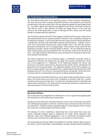 THE THIRD PLENARY SESSION IN DETAIL
The Third Plenum takes place at an important juncture in China’s economic development.
The fiscal and social issues currently facing China demand a more systemic and structured
transformation to the very model China’s last two decades of growth has been largely driven
by. The reform agenda and roadmap promulgated by the Central Committee during the
Third Plenum covers a wide spectrum of policies but largely focuses on the social and
economic role of the government, as well as defining the CPC’s mission over the coming
decade as strengthening Party leadership.
th

The Third Plenary Session of the 18 Party Congress marked the first full year in office of the
new leadership team and an important symbolic milestone in the consolidation of power of
Xi Jinping and Li Keqiang. Xi and Li have taken the reins quicker than the previous generation
a decade ago and have acted with greater authority and decisiveness. However, China is
much more economically advanced and socially complex than it was with the previous
generations of leadership, and it is changing rapidly. There has been a clear call for the new
leadership to provide a holistic structured design to reforms. The new leadership vowed to
break interest groups that have benefitted from the economic model of the last 20 to 30
years. The public hoped the Third Plenary session will provide the roadmap to realise their
own individual “China Dream”.
The reform programme can be summarised largely as institutional innovation aimed at
taking China’s economy and society to the next stage in the country’s development. At the
core of the programme is a redefinition of the relationship between the central, and
provincial or local levels of government, the government and the market, and between the
government and the general public. The uppermost objective of the reform package is to
give the market a greater and more powerful role in rebalancing the Chinese economy, while
the government will in turn focus on ensuring social fairness and equality. At the same time,
how these reforms are implemented will continue to follow a gradualist approach.
If the core decision of the 1993 Third Plenum was to adopt market-oriented reforms as Party
policy, the current plenum puts China onto a trajectory to transform itself into a market
economy in the true sense of the word. To achieve this, the government has indicated it will
reduce direct interference in the market and normal business operations, starting with the
approval processes as the first iteration of this.

Key Areas of Focus
The narrative that has emerged from the Third Plenum is one of a government grappling with
the issues that are most fundamental to local society.
Among the various statements and policy directions set out in the communiqué, the central
and underlying preoccupation to them all is with the major and structural issues that China
as a nation faces – feeding its people, keeping the lights on, and providing its citizen a society
that is safe, fair and meets people’s most basic of needs.
The challenge for China’s leadership is determining how to best tackle these issues and
achieve meaningful progress against a background of a large, diverse population with
disparate needs across different geographies, a set of entrenched and powerful vested
interests, and an economy that is still embryonic in any number of critical functions.
The communiqué sets the year 2020 as the deadline for reaching “decisive reform results in
key sectors” and for establishing “a well-developed, scientific, procedure-based and effective

November 2013
www.brunswickgroup.com

Page 4 of 13

 