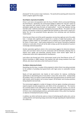 framework” for the country's major institutions. The world will be watching with interest the
nation’s progress against this target.
Rural Reform: Agricultural Scalability
China’s rural sector and population were the focus of bolder reforms announced following
the Third Plenum. Specifically, the communiqué pledges to address the “two-tier” system of
land ownership that prevents farmers from selling their land, saying “farmers should
participate equally and enjoy the fruits of modernisation”. Current law stipulates farming
land falls under “collective ownership” managed by local party officials. The system not only
restricts rural workers as they try to migrate with their families to urban areas in search of a
better life, but it has prevented Chinese agriculture from achieving scale and therefore
modernisation.
China has over 20 per cent of the world’s population, but less than eight per cent of its arable
land. It already relies significantly on imports for a number of staple food products, and
volatility in global markets for commodities such as soybeans has caused significant issues
for China in recent years. Food mostly produced by rural farmers farming by traditional
methods on small plots of land will not be able to keep up with the demands of country’s
increasingly urbanized population.
Another potentially significant article in the communiqué suggests the distinction between
urban and rural land in terms of use for construction will be eliminated, allowing cities to
expand more rapidly and potentially meaning farmers could receive higher levels of
compensation when land is appropriated for development.
th

Land reform also formed part of the communiqué issued at the Third Plenum of the 17
Central Committee in 2008; however, the proposal met with strong resistance from local
officials, who rely on land sales as their chief source of income.
Tax Reform: Balancing the Books

Dovetailing into this issue, a number of the proposals to reform China’s tax code go precisely
to the problem of providing local governments with legal access to sustainable revenue
streams.
Nearly all local governments rely heavily on land auctions for revenue, contributing
significantly to skyrocketing price of real estate in many cities across China. Compounding
the problem, there is no system in place through which local governments can directly access
debt markets, which has given rise to various suspect ‘off the books’ and circuitous practices
being adopted to borrow funds.
The communiqué suggested a number of changes to the tax regime, including continuing to
expand property tax pilot programmes, and reform of the consumption tax. The resource
tax currently levied on the production of coal and certain metals by volume is to now be
calculated on the basis of a price. Together, this could provide a stable income base to some
of China’s most underdeveloped provinces, particularly western China, which has long been
an objective of developmental policy-making.
In addition, tax reform will also be used as a means of achieving specific policy aims, such as
curbing pollution and improving energy conservation through expanding the implementation
of a carbon tax.

November 2013
www.brunswickgroup.com

Page 5 of 13

 