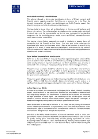 Fiscal Reform: Advancing Financial Services
The reforms indicated as being under consideration in terms of China’s economic and
financial systems suggests recognition that China, as an economy led in the future by
domestic consumption, will require more sophisticated and flexible financing support than
when the economy was led by direct investment and exports.
The key planks for these efforts will be liberalisation of China’s renminbi exchange and
interest rate regimes. The mechanisms have already become increasingly market orientated
in recent years, and the communiqué’s nod to this issue continues the long-standing
recognition that the renminbi's rise as a global currency and China’s own capital account
needs requires greater convertibility.
The financial reforms further suggested are aimed at introducing a greater degree of
competition into the financial services sector. This point also further underlines the
importance being placed on the private sector. Given a key limitation on growth in the
private sector is access to capital, given state-owned banks tend to prioritise the needs of
SOEs, the importance of lowering institutional barriers for more market-orientated players to
serve this need is clearly recognised.
Social Welfare: Improving Social Security Access
Partly tied to the issue of China’s hukou (or household registration) system which restricts
access to certain welfare benefits to one’s hometown, providing equitable access to basic
social security remains an important social issue. As China’s population ages, providing a
social safety net is becoming an increasing challenge for local and municipal governments.
The communiqué undertakes that China will strive to make social welfare fairer and more
sustainable, saying that “reform of social affairs is vital to guarantee all citizens enjoy the
fruits of China's development”. It is also a key ingredient in maintaining social stability, a fact
the government is well aware of.
The current system is fragmented and the benefits enjoyed by different individuals can vary
widely. While in 2012 China introduced a basic universal social security system as a
significant first step, eliminating gaps and disparities in the system will be the next challenge.
Judicial Reform: Law & Order
In terms of legal affairs, the communiqué has pledged judicial reform, including upholding
respect for the authority of the constitution, improving the enforcement of administrative
law, safeguarding the rights and independence of the courts and its officers, and improving
the legal protection of human rights. The communiqué states that the public should be
allowed to scrutinise the use of power so that power is “caged” and operates “in sunlight”, a
nod to increasing transparency and accountability of government at all levels.
China records tens of thousands of instances of civil unrest per year, mainly local cases of
conflict between people and their local government, which tend generally to be over issues
related to land rights or public health scares where the local community has been unable to
win redress for their grievances through official channels.
With trust in the Party already weakened by instances of blatant abuse of power, the
government’s inability to show results when it comes to fundamental ‘kitchen table’ issues of
air quality, housing prices and food safety, and the growing expectations of China’s
burgeoning middle class beyond a basic standard of living, the Party understands that legal
and judicial processes need to work and work effectively if they are to maintain stability and
their hold on power.

November 2013
www.brunswickgroup.com

Page 6 of 13

 