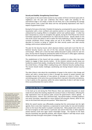Security and Stability: Strengthening Central Power
A quick glance at the social media reaction to any number of China’s territorial spats with its
neighbours over the past year underlines that China’s might and standing on the
international stage is not simply a matter for the Party, but is also something the average
Chinese person cares a great deal about and has ever-growing expectations over how it
expects its government to act.
During his first year at the helm, President Xi Jinping has accompanied his vows of economic
rejuvenation with a more confident and assertive position on many foreign policy issues,
underpinned by on-going efforts to strengthen control over political power. In what has
been interpreted as a move to strengthen this agenda, during the Third Plenum the Central
Committee approved the establishment of a State Security Council. Specific details on the
role of the council and where it will sit within the Party leadership or with the organs that
currently coordinate China’s foreign policy are yet to be clarified. The communiqué
describes its function as being to “perfect the state security system and state security
strategy, and to ensure national security”.
The plan for the Security Council, which observers believe could work much like the U.S.
National Security Council, was one of the few concrete measures announced in the
communiqué. While such a move has been widely discussed in policy circles for over ten
years, the fact that Xi Jinping has achieved this within his first year in office again underlines
his clear and more assured mandate than his predecessors.
The establishment of the Council will also provide a platform to allow other key senior
leaders to engage in State security matters. At the moment national security issues are
handled by several Party bodies, including the Central Military Commission, which controls
the armed forces, a Foreign Affairs Leading Group and a National Security Leading Group.
The Council should resolve challenges coordinating and driving forward national security
matters.
The other thing to note about the consolidation of power to the centre is that change and
reform will need a strong hand to drive it through the myriad of vested interests that
inevitably disrupt the execution of new policies or attempts at reform in China. While
centralising power at the same time as promising reform may seem inherently contradictory,
in fact it points to the awareness within the senior leadership of what it will take to lead
China successfully down this road to reform.

REACTION ON THE STREET
Zhao Xiao(赵晓), economist
and professor with seven
million Sina Weibo followers:
“The Third Plenum closes and
reforms continue… but the
fundamental issues don’t seem
to have been touched, it does
not quench our thirst, one
bucket of water can’t put out
the fire we see before our
eyes.”

November 2013
www.brunswickgroup.com

In the lead up to and during the Third Plenum, there was extensive discussion on social
media forums about the meeting, despite the scarcity of news or information, reflecting the
high expectations from the general public around the government’s reform agenda. In
online discussions, “reform” was a dominant topic. Key opinion leaders, including academics
and senior journalists, expounded on macro political and economic themes, while for the
man on the street there was just one question: “What about me?”
While the overall reaction was offhandedly accepting that the communiqué sets the right
agenda, there is also clear impatience, as expressed on social media, for real and immediate
action on the issues that matter to people’s everyday lives. Many people were critical over
the lack of progress on SOE reforms in particular and concern that they or other powerful
vested interests could once again stymie meaningful change. The reaction to the State
Security Committee was generally positive, with netizens hopeful it will help ensure social
stability and help China gain more power in foreign affairs.

Page 7 of 13

 
