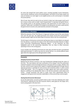 An online poll showed that social welfare issues, including equitable income distribution,
social security, healthcare, prices of household goods, and reform of the hukou system are
areas all netizens are most eager to see tangible process as the communiqué is translated
into actual policies.
Also of note, there did not seem to be any controls in place over what people could search
for or discuss online, with no visible “search keyword bans” in operation during the Plenum.
This perhaps points to the growing acceptance with government of social media as an
important ‘safety valve’ and platform for people to vent grievances, but also a useful tool for
the government to monitor and understand the sentiment of the people.

IMPLICATIONS TO BUSINESS
While the outcomes of the Third Plenum in large part reinforce much of the same themes
seen over the past year, the added granularity and context around the announcements
provide valuable insight into the likely shape of economic reform over the coming decade.
The full impact to the business environment will become clearer as more details are released
from the plenary, in particular the release of the CPC Central Committee Decision on Major
Issues Concerning Comprehensively Deepening Reform. In the meantime, we have
highlighted some of the overarching implications that are likely to affect businesses
operating in China in the coming years.
If one considers the operating environment ten years ago and what has been accomplished
(both good and bad), it is safe to say that the country will be in an entirely different place
again when the reigns pass to the sixth generation in 2022.

Economic
Changing Economic Growth Model
Rebalancing the Chinese economy is the most fundamental challenge facing the nation at
this time. The most obvious and stark ramification of this change is that the preferential
treatment enjoyed in China by foreign businesses in the past will be no longer, whether it be
tax rates, access to land or government support in shepherding applications through internal
approval processes in exchange for hard currency and investment dollars in order to drive
simple GDP growth. This is an approach no longer aligned with macro policy priorities.
Beyond a levelling of the playing field, there is risk that the pendulum could swing much
further. Foreign businesses will need to create much more sophisticated levels of
engagement with government and other stakeholders in China around clear common goals.
Slowing Overall Economic Momentum
As per the graph below, economic growth tends to slow in the years following each major
Third Plenum, reflecting the fact that structural reforms, while good for the longer term,
tend to slow growth in the short term.

November 2013
www.brunswickgroup.com

Page 8 of 13

 
