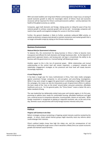With real estate bubbles and rising food inflation continuing to be a major issue, an easing of
overall economic growth to allow for meaningful reform of China’s fiscal and economic
structures will be important for China’s continued economic welfare – and by extension the
health of the global economy as a whole.
Companies, again both domestic and foreign, relying purely on riding the wave of top line
national growth to achieve corporate growth will not do well. Increasingly companies will
need to have specific and targeted strategies for success in the China market.
Further, the general slowdown is likely to further accelerate outbound M&A activity, as
cashed-up domestic company look abroad to maintain momentum and market growth that is
no longer achievable simply by relying on the Chinese market alone.

Business Environment
Reduced Role for Government in Business
To balance this, the environment for doing business in China is likely to become more
transparent and efficient for both domestic and foreign businesses alike. As the labyrinth of
government approvals lessens, and bureaucratic red tape is streamlined, the ability to do
business with the government on a ‘normal footing’ will likewise get easier.
Another aspect to this is the rise of provincial power. While relationships and mutual
understanding at the central level will remain important, a company’s networks and
stakeholder engagement strategies at the provincial and local level will slowly become
increasingly important.
A Level Playing Field
It has been a tough year for many multinationals in China, from state media campaigns
against prominent foreign companies to anti-corruption and price-fixing investigations.
While it may seem simple to suggest the government is attempting to target MNCs through
the campaigns, the moves can also be interpreted as part of government efforts to address
the basic needs of the ‘man on the street’ around better consumer protection, affordable
healthcare and so on. For the general public, the “China Dream” means a better life and a
better standard of living.
The new leadership has deliberately visited many poor and remote regions in its first year,
promising to address basic needs for comfortable housing, affordable healthcare and aged
care, universal access to compulsory education, income growth, cleaner air and water. While
foreign investment is recognised as playing an important economic role, at the end of the
day, domestic issues and priorities will trump foreign business interests every time.

Political
Progress will Continue to be Slow
Reform strategies aiming at protecting or forgiving vested interests could be resisted by the
people. In return, those vested interest groups might staunchly resist any reforms which
could endanger their interests.
China’s political leaders know how high the stakes are, and the consequences of not
reforming or tackling the tough issues is that it would be unlikely China can sustain economic
growth and maintain social harmony.

November 2013
www.brunswickgroup.com

Page 9 of 13

 