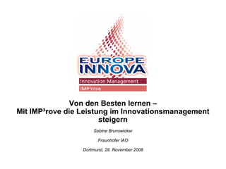 Von den Besten lernen –
Mit IMP³rove die Leistung im Innovationsmanagement
                       steigern
                     Sabine Brunswicker

                       Fraunhofer IAO

                 Dortmund, 28. November 2008
 