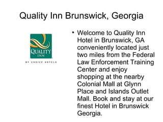 Quality Inn Brunswick, Georgia
            
                Welcome to Quality Inn
                Hotel in Brunswick, GA
                conveniently located just
                two miles from the Federal
                Law Enforcement Training
                Center and enjoy
                shopping at the nearby
                Colonial Mall at Glynn
                Place and Islands Outlet
                Mall. Book and stay at our
                finest Hotel in Brunswick
                Georgia.
 