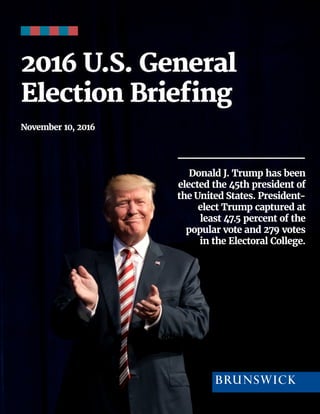 1 | 2016 | BRUNSWICK ©
2016 U.S. General
Election Briefing
November 10, 2016
Donald J. Trump has been
elected the 45th president of
the United States. President-
elect Trump captured at
least 47.5 percent of the
popular vote and 279 votes
in the Electoral College.
 