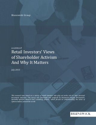 Brunswick Group
A LOOK AT
Retail Investors’ Views
of Shareholder Activism
And Why It Matters
July 2015
This research was based on a survey of retail investors who play an active role in their personal
investment decisions. The survey was developed and analyzed by Brunswick Insight, Brunswick’s
specialist opinion research and consulting practice, which focuses on understanding the views of
opinion leaders around the world.
 