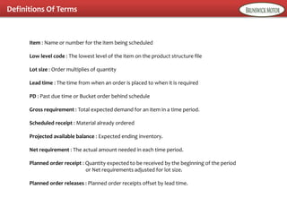 Definitions Of Terms
Item : Name or number for the item being scheduled
Low level code : The lowest level of the item on the product structure file
Lot size : Order multiplies of quantity
Lead time : The time from when an order is placed to when it is required
PD : Past due time or Bucket order behind schedule
Gross requirement : Total expected demand for an item in a time period.
Scheduled receipt : Material already ordered
Projected available balance : Expected ending inventory.
Net requirement : The actual amount needed in each time period.
Planned order receipt : Quantity expected to be received by the beginning of the period
or Net requirements adjusted for lot size.
Planned order releases : Planned order receipts offset by lead time.
 