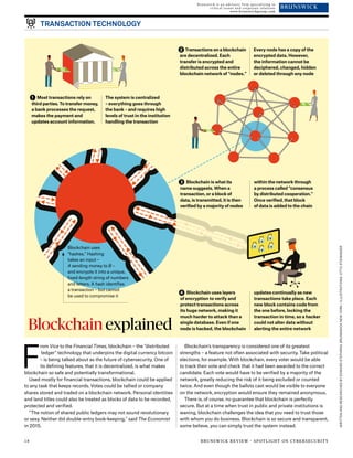 WRITTENANDRESEARCHEDBYEDWARDSTEPHENS,BRUNSWICKNEWYORK/ILLUSTRATIONS:OTTOSTEININGER
TRANSACTION TECHNOLOGY
$$
$
$
rom Vice to the Financial Times, blockchain – the “distributed
ledger” technology that underpins the digital currency bitcoin
– is being talked about as the future of cybersecurity. One of
its defining features, that it is decentralized, is what makes
blockchain so safe and potentially transformational.
Used mostly for financial transactions, blockchain could be applied
to any task that keeps records. Votes could be tallied or company
shares stored and traded on a blockchain network. Personal identities
and land titles could also be treated as blocks of data to be recorded,
protected and verified.
“The notion of shared public ledgers may not sound revolutionary
or sexy. Neither did double-entry book-keeping,” said The Economist
in 2015.
Blockchain’s transparency is considered one of its greatest
strengths – a feature not often associated with security. Take political
elections, for example. With blockchain, every voter would be able
to track their vote and check that it had been awarded to the correct
candidate. Each vote would have to be verified by a majority of the
network, greatly reducing the risk of it being excluded or counted
twice. And even though the ballots cast would be visible to everyone
on the network, encryption would ensure they remained anonymous.
There is, of course, no guarantee that blockchain is perfectly
secure. But at a time when trust in public and private institutions is
waning, blockchain challenges the idea that you need to trust those
with whom you do business. Blockchain is so secure and transparent,
some believe, you can simply trust the system instead.
Blockchain explained
Blockchain uses
“hashes.” Hashing
takes an input –
A sending money to B –
and encrypts it into a unique,
fixed-length string of numbers
and letters. A hash identifies
a transaction – but cannot
be used to compromise it
1 Most transactions rely on
third parties. To transfer money,
a bank processes the request,
makes the payment and
updates account information.
The system is centralized
– everything goes through
the bank – and requires high
levels of trust in the institution
handling the transaction
F
2 Transactions on a blockchain
are decentralized. Each
transfer is encrypted and
distributed across the entire
blockchain network of “nodes.”
Every node has a copy of the
encrypted data. However,
the information cannot be
deciphered, changed, hidden
or deleted through any node
3 Blockchain is what its
name suggests. When a
transaction, or a block of
data, is transmitted, it is then
verified by a majority of nodes
within the network through
a process called “consensus
by distributed cooperation.”
Once verified, that block
of data is added to the chain
4 Blockchain uses layers
of encryption to verify and
protect transactions across
its huge network, making it
much harder to attack than a
single database. Even if one
node is hacked, the blockchain
updates continually as new
transactions take place. Each
new block contains code from
the one before, locking the
transaction in time, so a hacker
could not alter data without
alerting the entire network
Brunswick is an advisory firm specializing in
critical issues and corporate relations 
www.brunswickgroup.com
18 BRUNSWICK REVIEW · SPOTLIGHT ON CYBERSECURITY
 