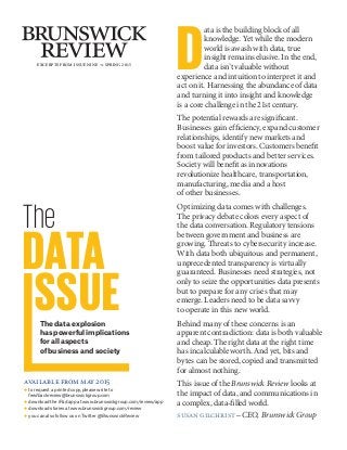 EXCERPTS FROM ISSUE NINE m SPRING 2015
The
DATA
SSUEThe data explosion
has powerful implications
for all aspects
of business and society
D
ata is the building block of all
knowledge. Yet while the modern
world is awash with data, true
insight remains elusive. In the end,
data isn’t valuable without
experience and intuition to interpret it and
act on it. Harnessing the abundance of data
and turning it into insight and knowledge
is a core challenge in the 21st century.
The potential rewards are significant.
Businesses gain efficiency, expand customer
relationships, identify new markets and
boost value for investors. Customers benefit
from tailored products and better services.
Society will benefit as innovations
revolutionize healthcare, transportation,
manufacturing, media and a host
of other businesses.
Optimizing data comes with challenges.
The privacy debate colors every aspect of
the data conversation. Regulatory tensions
between government and business are
growing. Threats to cybersecurity increase.
With data both ubiquitous and permanent,
unprecedented transparency is virtually
guaranteed. Businesses need strategies, not
only to seize the opportunities data presents
but to prepare for any crises that may
emerge. Leaders need to be data savvy
to operate in this new world.
Behind many of these concerns is an
apparent contradiction: data is both valuable
and cheap. The right data at the right time
has incalculable worth. And yet, bits and
bytes can be stored, copied and transmitted
for almost nothing.
This issue of the Brunswick Review looks at
the impact of data, and communications in
a complex, data-filled world.
susan gilchrist –CEO, Brunswick Group
available from may 2015
◆ to request a printed copy, please write to
feedbackreview@brunswickgroup.com
◆ download the iPad app at www.brunswickgroup.com/review/app
◆ download stories at www.brunswickgroup.com/review
◆ you can also follow us on Twitter @BrunswickReview
 