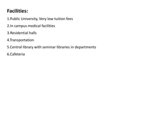 Facilities:
1.Public University, Very low tuition fees
2.In campus medical facilities
3.Residential halls
4.Transportation
5.Central library with seminar libraries in departments
6.Cafeteria
 