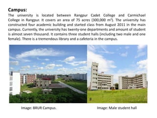 Campus:
The university is located between Rangpur Cadet College and Carmichael
College in Rangpur. It covers an area of 75 acres (300,000 m2). The university has
constructed four academic building and started class from August 2011 in the main
campus. Currently, the university has twenty-one departments and amount of student
is almost seven thousand. It contains three student halls (including two male and one
female). There is a tremendous library and a cafeteria in the campus.
Image: BRUR Campus. Image: Male student hall
 
