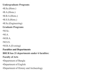 Undergraduate Programs
•B.Sc.(Hons.)
•B.A.(Hons.)
•B.B.A.(Hons.)
•B.S.S.(Hons.)
•B.Sc.(Engineering)
Graduate Programs
•M.Sc.
•M.A.
•M.B.A.
•M.S.S.
•M.B.A.(Evening)
Faculties and Departments
BRUR has 21 departments under 6 faculties:
Faculty of Arts
•Department of Bangla
•Department of English
•Department of History and Archaeology
 