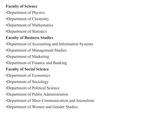 Faculty of Science
•Department of Physics
•Department of Chemistry
•Department of Mathematics
•Department of Statistics
Faculty of Business Studies
•Department of Accounting and Information Systems
•Department of Management Studies
•Department of Marketing
•Department of Finance and Banking
Faculty of Social Science
•Department of Economics
•Department of Sociology
•Department of Political Science
•Department of Public Administration
•Department of Mass Communication and Journalism
•Department of Women and Gender Studies
 