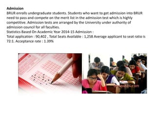 Admission
BRUR enrolls undergraduate students. Students who want to get admission into BRUR
need to pass and compete on the merit list in the admission test which is highly
competitive. Admission tests are arranged by the University under authority of
admission council for all faculties.
Statistics Based On Academic Year 2014-15 Admission :
Total application : 90,402 , Total Seats Available : 1,258 Average applicant to seat ratio is
72:1. Acceptance rate : 1.39%
 